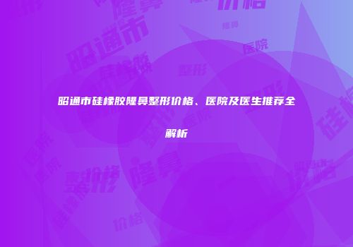 昭通市硅橡胶隆鼻整形价格、医院及医生推荐全解析