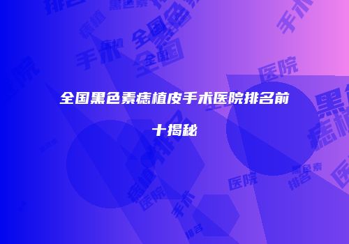全国黑色素痣植皮手术医院排名前十揭秘