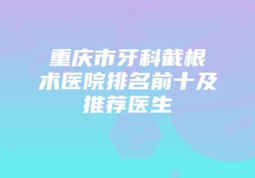 重庆市牙科截根术医院排名前十及推荐医生