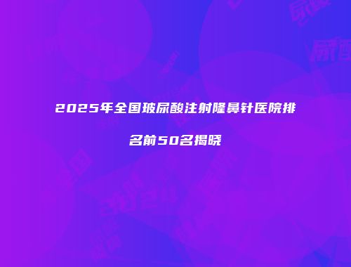 2025年全国玻尿酸注射隆鼻针医院排名前50名揭晓