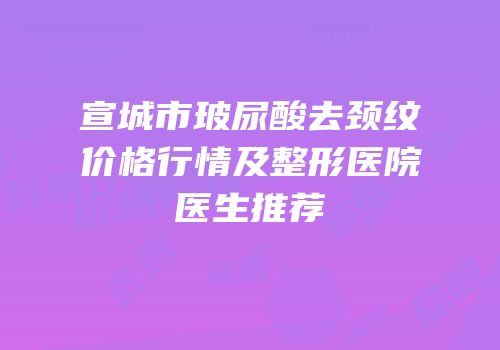 宣城市玻尿酸去颈纹价格行情及整形医院医生推荐