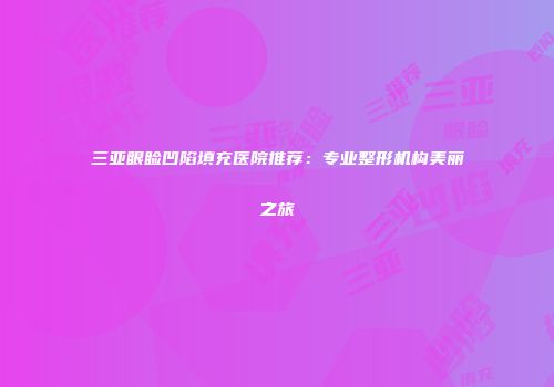 三亚眼睑凹陷填充医院推荐：专业整形机构美丽之旅