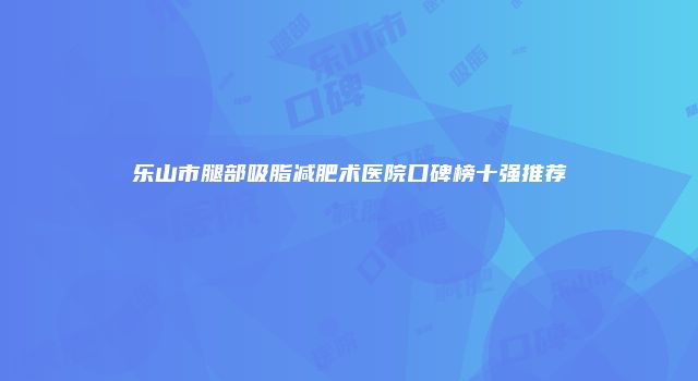 乐山市腿部吸脂减肥术医院口碑榜十强推荐