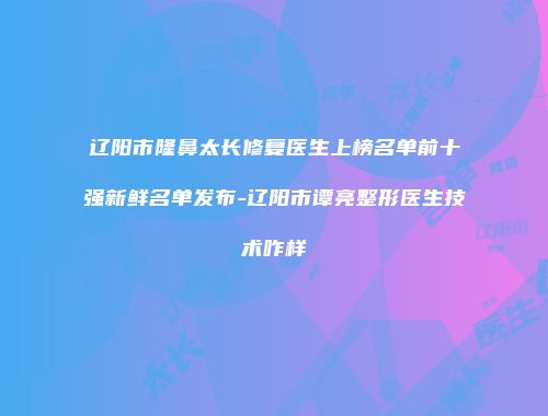 辽阳市隆鼻太长修复医生上榜名单前十强新鲜名单发布-辽阳市谭亮整形医生技术咋样