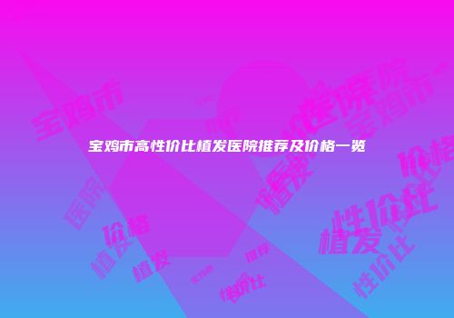 宝鸡市高性价比植发医院推荐及价格一览