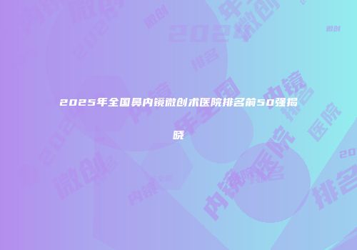 2025年全国鼻内镜微创术医院排名前50强揭晓