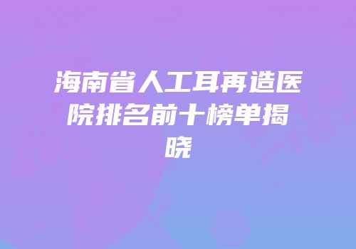 海南省人工耳再造医院排名前十榜单揭晓