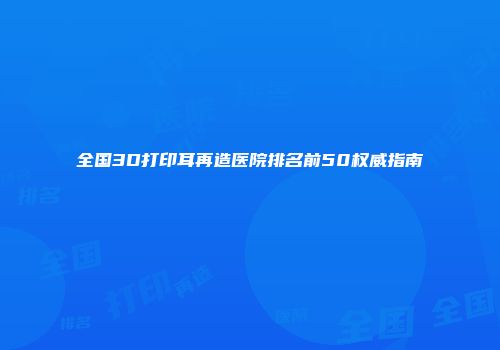 全国3D打印耳再造医院排名前50权威指南
