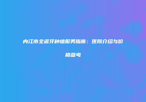 内江市全瓷牙种植服务指南：医院介绍与价格参考