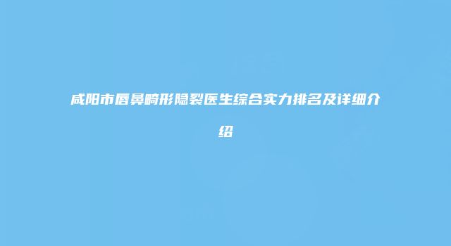咸阳市唇鼻畸形隐裂医生综合实力排名及详细介绍
