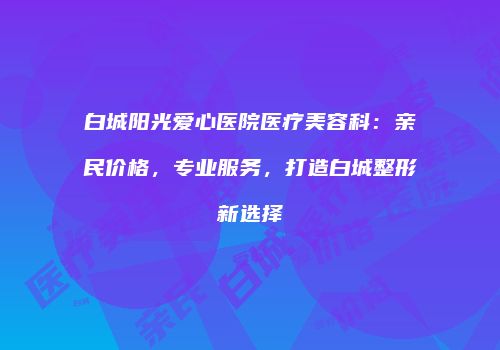 白城阳光爱心医院医疗美容科：亲民价格，专业服务，打造白城整形新选择