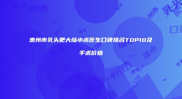 惠州市乳头肥大缩小术医生口碑排名TOP10及手术价格