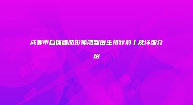 成都市自体脂肪形体雕塑医生排行前十及详细介绍