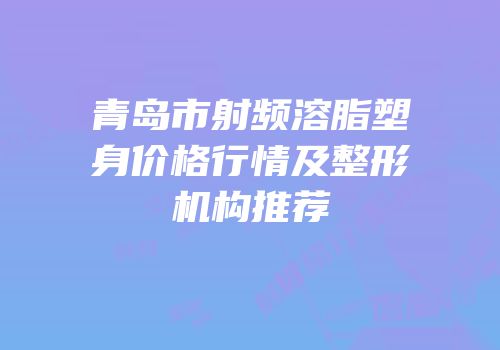青岛市射频溶脂塑身价格行情及整形机构推荐