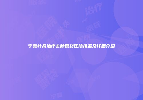 宁夏针灸治疗去除眼袋医院排名及详细介绍