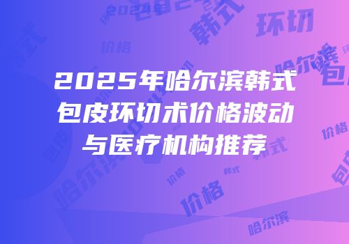 2025年哈尔滨韩式包皮环切术价格波动与医疗机构推荐