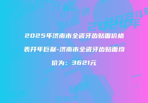 2025年济南市全瓷牙齿贴面价格表开年巨献-济南市全瓷牙齿贴面均价为：3621元