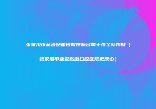 张家港市蓝瓷贴面医院在榜名单十强全新揭晓（张家港市蓝瓷贴面口腔医院更放心）