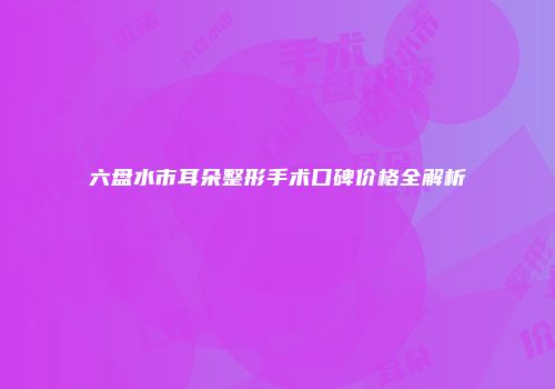六盘水市耳朵整形手术口碑价格全解析