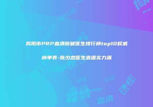 揭阳市PRP血清除皱医生排行榜top10权威榜单表-陈少忠医生靠谱实力派