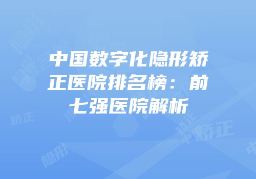 中国数字化隐形矫正医院排名榜：前七强医院解析