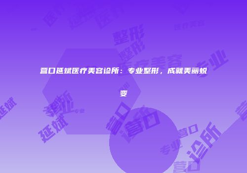 营口延斌医疗美容诊所：专业整形，成就美丽蜕变