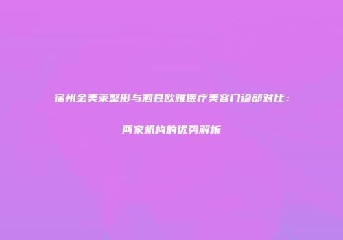 宿州金美莱整形与泗县欧雅医疗美容门诊部对比：两家机构的优势解析