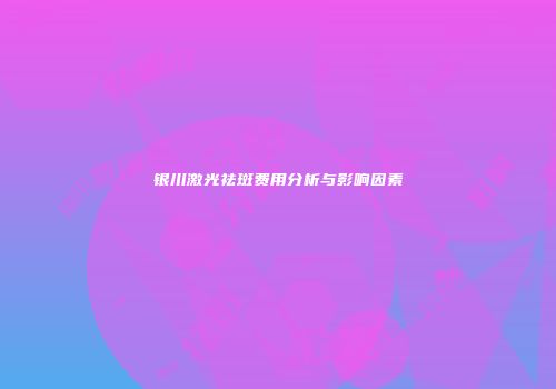 银川激光祛斑费用分析与影响因素