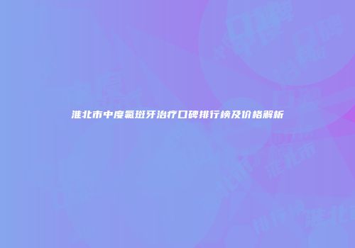 淮北市中度氟斑牙治疗口碑排行榜及价格解析