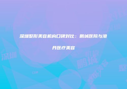 深圳整形美容机构口碑对比：鹏城医院与港丹医疗美容