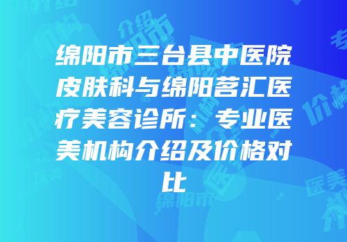 绵阳市三台县中医院皮肤科与绵阳茗汇医疗美容诊所：专业医美机构介绍及价格对比
