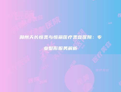 滁州天长恒美与恒丽医疗美容医院：专业整形服务解析