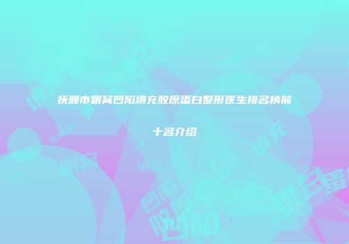 抚顺市眼窝凹陷填充胶原蛋白整形医生排名榜前十名介绍