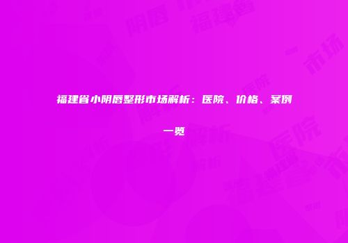 福建省小阴唇整形市场解析：医院、价格、案例一览