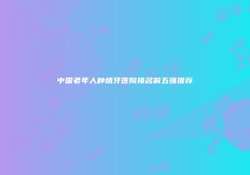 中国老年人种植牙医院排名前五强推荐