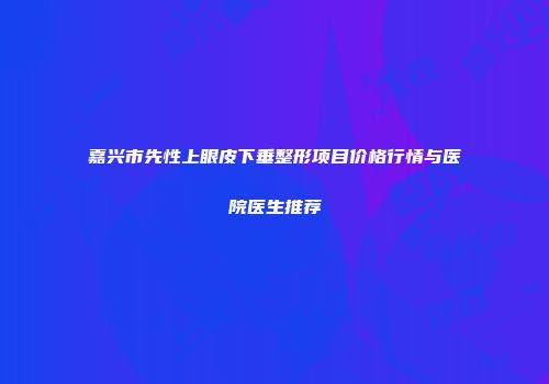 嘉兴市先性上眼皮下垂整形项目价格行情与医院医生推荐