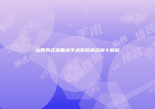 山西韩式提眉术手术医院排名前十解析