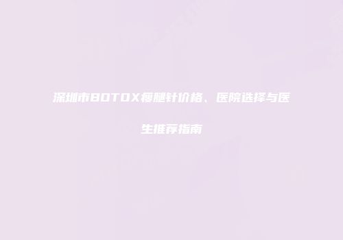 深圳市BOTOX瘦腿针价格、医院选择与医生推荐指南