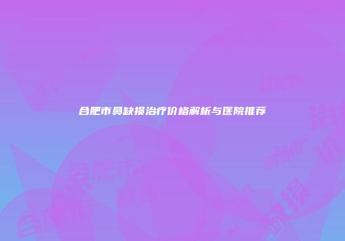 合肥市鼻缺损治疗价格解析与医院推荐