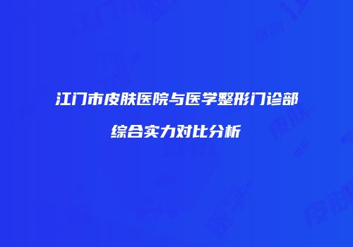 江门市皮肤医院与医学整形门诊部综合实力对比分析