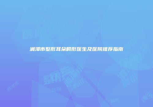 湘潭市整形耳朵畸形医生及医院推荐指南
