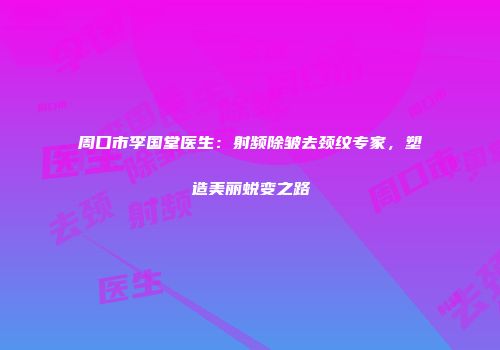 周口市李国堂医生：射频除皱去颈纹专家，塑造美丽蜕变之路