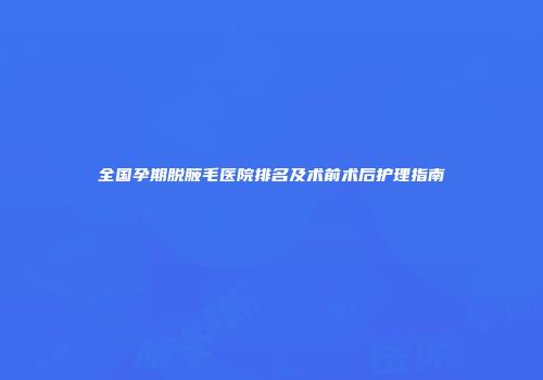 全国孕期脱腋毛医院排名及术前术后护理指南