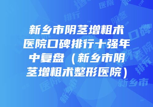 新乡市阴茎增粗术医院口碑排行十强年中复盘（新乡市阴茎增粗术整形医院）
