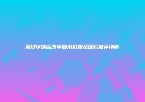 深圳市体脂肪丰唇术价格及医院推荐详解