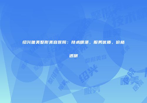 绍兴唯美整形美容医院：技术精湛，服务优质，价格透明