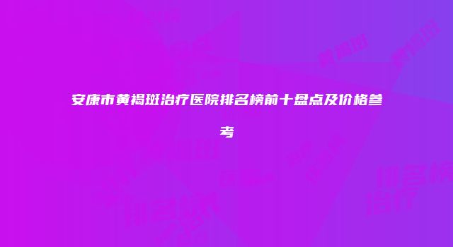 安康市黄褐斑治疗医院排名榜前十盘点及价格参考