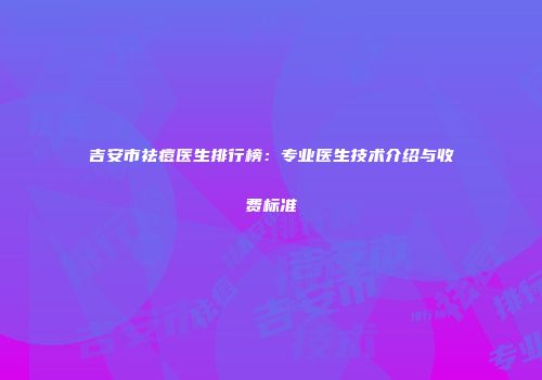 吉安市祛痘医生排行榜：专业医生技术介绍与收费标准