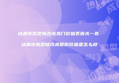 成都市脸型修改术热门价格表曝光一览-成都市脸型修改术整形价格是怎么样