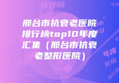 邢台市抗衰老医院排行榜top10年度汇集（邢台市抗衰老整形医院）